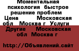 Моментальная психология, быстрое решение проблем › Цена ­ 500 - Московская обл., Москва г. Услуги » Другие   . Московская обл.,Москва г.